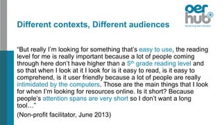 Different contexts, Different audiences
“But really I’m looking for something that’s easy to use, the reading
level for me is really important because a lot of people coming
through here don’t have higher than a 5th grade reading level and
so that when I look at it I look for is it easy to read, is it easy to
comprehend, is it user friendly because a lot of people are really
intimidated by the computers. Those are the main things that I look
for when I’m looking for resources online. Is it short? Because
people’s attention spans are very short so I don’t want a long
tool…”
(Non-profit facilitator, June 2013)
 