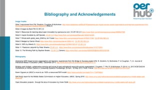 Bibliography and Acknowledgements
Image Credits
Slide 3 repurposed from Pitt, Ebrahimi, Coughlan & McAndrew: http://www.slideshare.net/BeckPitt/assessing-oer-impact-across-varied-organisations-and-learners-experiences-from-
the-bridge-to-success-initiative-39892305 (Slide 4)
Slide 4 images by Beck Pitt CC-BY 2.0
Slide 5: Resources for learning about open innovation by opensource.com, CC-BY-SA 2.0 https://www.flickr.com/photos/opensourceway/4968547566
Slide 6: Inspire Scrabble by Jeff Djevdet, CC-BY 2.0 https://www.flickr.com/photos/jeffdjevdet/18836102305
Slide 7: Whole earth globe_west_2048 by Jim Forest https://www.flickr.com/photos/jimforest/15783017749/ CC BY-NC-ND 2.0
Slide 8: Badges by Darren Wood https://www.flickr.com/photos/darren/3905141/ CC BY-NC-ND 2.0
Slide 9: 100% by Alberto G. https://www.flickr.com/photos/albertogp123/5843148147 CC-BY 2.0
Slide 11: Plasticine Labyrinth by Peter Shanks CC-BY 2.0 https://www.flickr.com/photos/botheredbybees/1475770502
Slide 13: The Winding Path by Stephen Bowler, CC-BY 2.0 Generic https://www.flickr.com/photos/50826080@N00/9920259196
Bibliography
Assessing OER Impact across organisations and learners: experiences from the Bridge to Success project (Pitt, R. Ebrahimi, N, McAndrew, P. & Coughlan, T.) In: Journal of
Interactive Media in Education (JIME). December 2013. http://www-jime.open.ac.uk/articles/10.5334/2013-17/
Building open bridges: collaborative remixing and reuse of open educational resources across organisations. Coughlan, T. Pitt, R. & McAndrew, P (2013). In: 2013 ACM SIGCHI
Conference on Human Factors in Computing Systems Proceedings, 29 April - 02 May 2013, Paris, France. http://oro.open.ac.uk/36473/1/B2S-CHI-2013.pdf
Karen Vignare on UMUC’s move to an 100% e-resources/OER model https://www.youtube.com/watch?v=J-To9FBi6pU
Self-Study report for the Middle States Commission on Higher Education, UMUC, Spring 2016 http://www.umuc.edu/visitors/about/accreditation/upload/umuc-middle-states-self-
study.pdf
Open Education projects - through the lens of innovation by Vivien Rolfe http://www.umuc.edu/visitors/about/accreditation/upload/umuc-middle-states-self-study.pdf
 