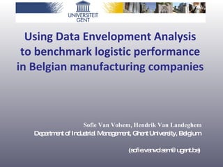 Using Data Envelopment Analysis  to benchmark logistic performance  in Belgian manufacturing companies   Sofie Van Volsem, Hendrik Van Landeghem Department of Industrial Management, Ghent University, Belgium  (sofie.vanvolsem@ugent.be)  