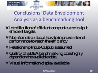 Conclusions: Data Envelopment Analysis as a benchmarking tool Identification of efficient companies and output efficient targets No information about how to improve internal performance to reach the efficiency Relationship Input-Output is assumed Quality of a DEA benchmarking does highly depend on the available data  Visual information display available S. Van Volsem 