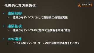 代表的な双方向通信
• 遠隔制御
• 遠隔からデバイスに対して更新系の処理を実施
• 遠隔監視
• 遠隔からデバイスの状態や死活情報を取得/確認
• M2M連携
• デバイス間,デバイス-サーバ間で自律的な連携をおこなう
 