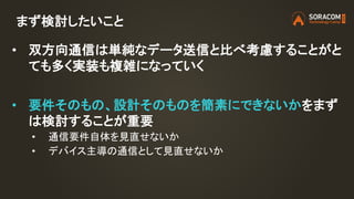 まず検討したいこと
• 双方向通信は単純なデータ送信と比べ考慮することがと
ても多く実装も複雑になっていく
• 要件そのもの、設計そのものを簡素にできないかをまず
は検討することが重要
• 通信要件自体を見直せないか
• デバイス主導の通信として見直せないか
 