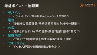 考慮ポイント – 物理面
• デバイス
• どういったデバイスが対象か(Linuxベース?RTOS?)
• 電源
• 稼働時の電源確保(常時供給可能?バッテリー駆動?)
• 台数
• 対象とするデバイスの台数(数台?数百~数千?数万!?)
• 制御内容
• どういった制御命令を出す?(冪等?確実に1回?)
• セキュリティ
• アクセス経路や制御情報は安全か？
 
