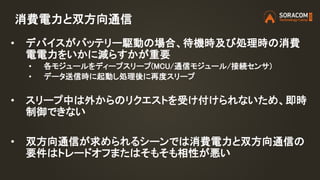消費電力と双方向通信
• デバイスがバッテリー駆動の場合、待機時及び処理時の消費
電電力をいかに減らすかが重要
• 各モジュールをディープスリープ(MCU/通信モジュール/接続センサ)
• データ送信時に起動し処理後に再度スリープ
• スリープ中は外からのリクエストを受け付けられないため、即時
制御できない
• 双方向通信が求められるシーンでは消費電力と双方向通信の
要件はトレードオフまたはそもそも相性が悪い
 