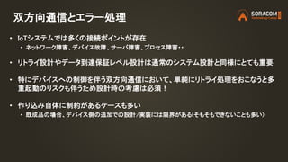 双方向通信とエラー処理
• IoTシステムでは多くの接続ポイントが存在
• ネットワーク障害、デバイス故障、サーバ障害、プロセス障害・・
• リトライ設計やデータ到達保証レベル設計は通常のシステム設計と同様にとても重要
• 特にデバイスへの制御を伴う双方向通信において、単純にリトライ処理をおこなうと多
重起動のリスクも伴うため設計時の考慮は必須！
• 作り込み自体に制約があるケースも多い
• 既成品の場合、デバイス側の追加での設計/実装には限界がある(そもそもできないことも多い)
 