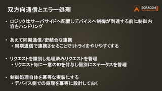 双方向通信とエラー処理
• ロジックはサーバサイドへ配置しデバイスへ制御が到達する前に制御内
容をハンドリング
• あえて同期通信/密結合な連携
• 同期通信で連携させることでリトライをやりやすくする
• リクエストを識別し処理済みリクエストを管理
• リクエスト毎に一意のIDを付与し個別にステータスを管理
• 制御処理自体を冪等な実装にする
• デバイス側での処理を冪等に設計しておく
 