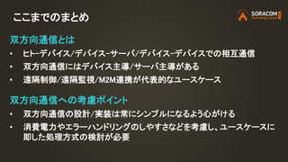 ここまでのまとめ
双方向通信とは
• ヒト-デバイス/デバイス-サーバ/デバイス-デバイスでの相互通信
• 双方向通信にはデバイス主導/サーバ主導がある
• 遠隔制御/遠隔監視/M2M連携が代表的なユースケース
双方向通信への考慮ポイント
• 双方向通信の設計/実装は常にシンプルになるよう心がける
• 消費電力やエラーハンドリングのしやすさなどを考慮し、ユースケースに
即した処理方式の検討が必要
 