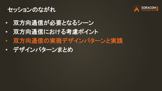 セッションのながれ
• 双方向通信が必要となるシーン
• 双方向通信における考慮ポイント
• 双方向通信の実現デザインパターンと実践
• デザインパターンまとめ
 