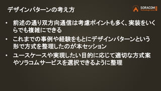 デザインパターンの考え方
• 前述の通り双方向通信は考慮ポイントも多く、実装をいく
らでも複雑にできる
• これまでの事例や経験をもとにデザインパターンという
形で方式を整理したのが本セッション
• ユースケースや実現したい目的に応じて適切な方式案
やソラコムサービスを選択できるように整理
 