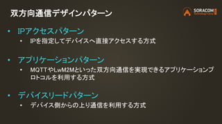 双方向通信デザインパターン
• IPアクセスパターン
• IPを指定してデバイスへ直接アクセスする方式
• アプリケーションパターン
• MQTTやLwM2Mといった双方向通信を実現できるアプリケーションプ
ロトコルを利用する方式
• デバイスリードパターン
• デバイス側からの上り通信を利用する方式
 