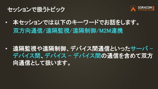 セッションで扱うトピック
• 本セッションでは以下のキーワードでお話をします。
• 遠隔監視や遠隔制御、デバイス間通信といったサーバ –
デバイス間、デバイス – デバイス間の通信を含めて双方
向通信として扱います。
双方向通信/遠隔監視/遠隔制御/M2M連携
 