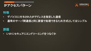 IPアクセスパターン
IPアクセス アプリケーション デバイスリード
特徴
• デバイスに付与されたIPアドレスを指定した通信
• 通常のサーバ間通信と同じ要領で処理できるため方式としてはシンプル
課題
• いかにセキュアにエンドツーエンドをつなぐか
 