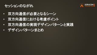 セッションのながれ
• 双方向通信が必要となるシーン
• 双方向通信における考慮ポイント
• 双方向通信の実現デザインパターンと実践
• デザインパターンまとめ
 