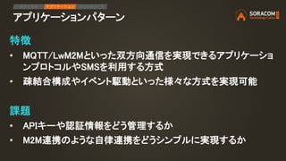 アプリケーションパターン
IPアクセス アプリケーション デバイスリード
特徴
• MQTT/LwM2Mといった双方向通信を実現できるアプリケーショ
ンプロトコルやSMSを利用する方式
• 疎結合構成やイベント駆動といった様々な方式を実現可能
課題
• APIキーや認証情報をどう管理するか
• M2M連携のような自律連携をどうシンプルに実現するか
 