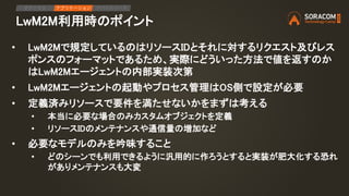 LwM2M利用時のポイント
• LwM2Mで規定しているのはリソースIDとそれに対するリクエスト及びレス
ポンスのフォーマットであるため、実際にどういった方法で値を返すのか
はLwM2Mエージェントの内部実装次第
• LwM2Mエージェントの起動やプロセス管理はOS側で設定が必要
• 定義済みリソースで要件を満たせないかをまずは考える
• 本当に必要な場合のみカスタムオブジェクトを定義
• リソースIDのメンテナンスや通信量の増加など
• 必要なモデルのみを吟味すること
• どのシーンでも利用できるように汎用的に作ろうとすると実装が肥大化する恐れ
がありメンテナンスも大変
IPアクセス アプリケーション デバイスリード
 
