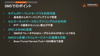SMSでのポイント
IPアクセス アプリケーション デバイスリード
• モデムがドーマントモードでも利用可能
• 基地局からのページングシグナルで受信
• セルラーネットワークのシグナリングのみを利用
• IPデータ通信のセッション確立が不要
• APIによるSMS送信
• SIMのオペレータやSAMユーザからのみAPIをコールできる
• SMSから各種ソラコムサービスへの連携も可能
• Beam/Funnel/Harvest/FunkへSMS経由で送信
 