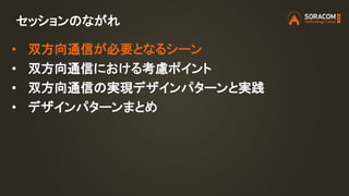 セッションのながれ
• 双方向通信が必要となるシーン
• 双方向通信における考慮ポイント
• 双方向通信の実現デザインパターンと実践
• デザインパターンまとめ
 