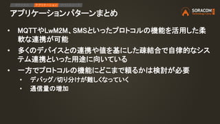 アプリケーションパターンまとめ
IPアクセス アプリケーション デバイスリード
• MQTTやLwM2M、SMSといったプロトコルの機能を活用した柔
軟な連携が可能
• 多くのデバイスとの連携や値を基にした疎結合で自律的なシス
テム連携といった用途に向いている
• 一方でプロトコルの機能にどこまで頼るかは検討が必要
• デバッグ/切り分けが難しくなっていく
• 通信量の増加
 