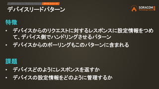 デバイスリードパターン
特徴
• デバイスからのリクエストに対するレスポンスに設定情報をつめ
て、デバイス側でハンドリングさせるパターン
• デバイスからのポーリングもこのパターンに含まれる
課題
• デバイスどのようにレスポンスを返すか
• デバイスの設定情報をどのように管理するか
IPアクセス アプリケーション デバイスリード
 