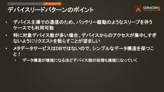 デバイスリードパターンのポイント
• デバイス主導での通信のため、バッテリー駆動のようなスリープを伴う
ケースでも利用可能
• 特に対象デバイス数が多い場合、デバイスからのアクセスが集中しすぎ
ないようにリクエストを散らすことが望ましい
• メタデータサービスはDBではないので、シンプルなデータ構造を保つこ
と！
• データ構造が複雑になるほどデバイス側の処理も複雑になっていく
IPアクセス アプリケーション デバイスリード
 