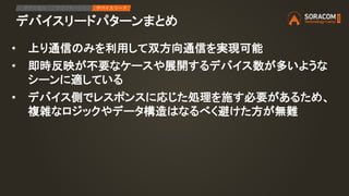 デバイスリードパターンまとめ
IPアクセス アプリケーション デバイスリード
• 上り通信のみを利用して双方向通信を実現可能
• 即時反映が不要なケースや展開するデバイス数が多いような
シーンに適している
• デバイス側でレスポンスに応じた処理を施す必要があるため、
複雑なロジックやデータ構造はなるべく避けた方が無難
 