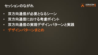 セッションのながれ
• 双方向通信が必要となるシーン
• 双方向通信における考慮ポイント
• 双方向通信の実現デザインパターンと実践
• デザインパターンまとめ
 
