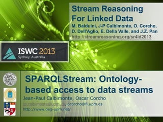 Stream Reasoning
For Linked Data
M. Balduini, J-P Calbimonte, O. Corcho,
D. Dell'Aglio, E. Della Valle, and J.Z. Pan
http://streamreasoning.org/sr4ld2013

SPARQLStream: Ontologybased access to data streams
Jean-Paul Calbimonte, Oscar Corcho
jp.calbimonte@upm.es, ocorcho@fi.upm.es
http://www.oeg-upm.net/

 