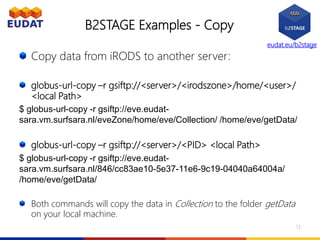 eudat.eu/b2stage
B2STAGE Examples - Copy
Copy data from iRODS to another server:
globus-url-copy –r gsiftp://<server>/<irodszone>/home/<user>/
<local Path>
$ globus-url-copy -r gsiftp://eve.eudat-
sara.vm.surfsara.nl/eveZone/home/eve/Collection/ /home/eve/getData/
globus-url-copy –r gsiftp://<server>/<PID> <local Path>
$ globus-url-copy -r gsiftp://eve.eudat-
sara.vm.surfsara.nl/846/cc83ae10-5e37-11e6-9c19-04040a64004a/
/home/eve/getData/
Both commands will copy the data in Collection to the folder getData
on your local machine.
13
 