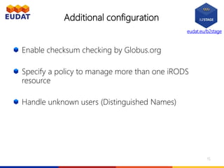 eudat.eu/b2stage
Additional configuration
Enable checksum checking by Globus.org
Specify a policy to manage more than one iRODS
resource
Handle unknown users (Distinguished Names)
15
 