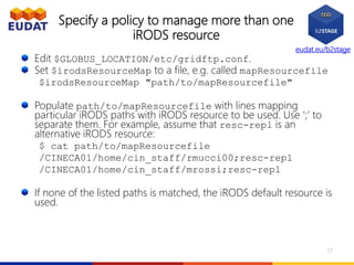 eudat.eu/b2stage
Specify a policy to manage more than one
iRODS resource
Edit $GLOBUS_LOCATION/etc/gridftp.conf.
Set $irodsResourceMap to a file, e.g. called mapResourcefile
$irodsResourceMap "path/to/mapResourcefile"
Populate path/to/mapResourcefile with lines mapping
particular iRODS paths with iRODS resource to be used. Use ‘;’ to
separate them. For example, assume that resc-repl is an
alternative iRODS resource:
$ cat path/to/mapResourcefile
/CINECA01/home/cin_staff/rmucci00;resc-repl
/CINECA01/home/cin_staff/mrossi;resc-repl
If none of the listed paths is matched, the iRODS default resource is
used.
17
 