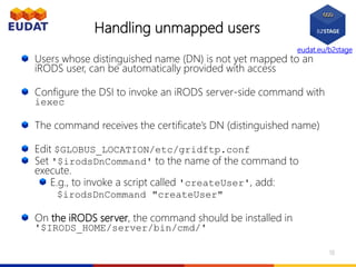 eudat.eu/b2stage
Handling unmapped users
Users whose distinguished name (DN) is not yet mapped to an
iRODS user, can be automatically provided with access
Configure the DSI to invoke an iRODS server-side command with
iexec
The command receives the certificate’s DN (distinguished name)
Edit $GLOBUS_LOCATION/etc/gridftp.conf
Set '$irodsDnCommand' to the name of the command to
execute.
E.g., to invoke a script called 'createUser', add:
$irodsDnCommand "createUser"
On the iRODS server, the command should be installed in
'$IRODS_HOME/server/bin/cmd/'
18
 