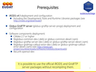 eudat.eu/b2stage
Prerequisites
iRODS v4.1 deployment and configuration
Including the Development Tools and Runtime Libraries packages (see
http://irods.org/download/)
Globus GridFTP server (globus-gridftp-server-progs) deployment and
configuration
Software components deployment:
CMake 2.7 or higher
libglobus-common-dev (.deb) or globus-common-devel (.rpm)
libglobus-gridftp-server-dev (.deb) or globus-gridftp-server-devel (.rpm)
libglobus-gridmap-callout-error-dev (.deb) or globus-gridmap-callout-
error-devel (.rpm) (see http://www.ige-
project.eu/downloads/software/releases/downloads)
libcurl4-openssl-dev
It is possible to use the official iRODS and GridFTP
server packages without recompiling them. 9
 