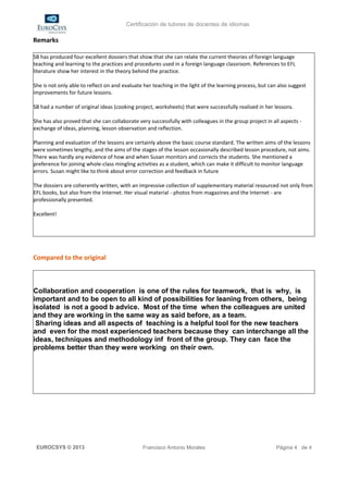 Certificación de tutores de docentes de idiomas

Remarks

SB has produced four excellent dossiers that show that she can relate the current theories of foreign language
teaching and learning to the practices and procedures used in a foreign language classroom. References to EFL
literature show her interest in the theory behind the practice.

She is not only able to reflect on and evaluate her teaching in the light of the learning process, but can also suggest
improvements for future lessons.

SB had a number of original ideas (cooking project, worksheets) that were successfully realised in her lessons.

She has also proved that she can collaborate very successfully with colleagues in the group project in all aspects -
exchange of ideas, planning, lesson observation and reflection.

Planning and evaluation of the lessons are certainly above the basic course standard. The written aims of the lessons
were sometimes lengthy, and the aims of the stages of the lesson occasionally described lesson procedure, not aims.
There was hardly any evidence of how and when Susan monitors and corrects the students. She mentioned a
preference for joining whole-class mingling activities as a student, which can make it difficult to monitor language
errors. Susan might like to think about error correction and feedback in future

The dossiers are coherently written, with an impressive collection of supplementary material resourced not only from
EFL books, but also from the Internet. Her visual material - photos from magazines and the Internet - are
professionally presented.

Excellent!




Compared to the original



Collaboration and cooperation is one of the rules for teamwork, that is why, is
important and to be open to all kind of possibilities for leaning from others, being
isolated is not a good b advice. Most of the time when the colleagues are united
and they are working in the same way as said before, as a team.
 Sharing ideas and all aspects of teaching is a helpful tool for the new teachers
and even for the most experienced teachers because they can interchange all the
ideas, techniques and methodology inf front of the group. They can face the
problems better than they were working on their own.




 EUROCSYS © 2013                               Francisco Antonio Morales                                  Página 4 de 4
 
