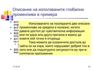 Описание на използваните глобални 
променливи в примера 
 $HTTP_USER_AGENT -винаги съдържа идентификационната 
информация на браузъра; 
 $HTTP_REFERER - съдържа URL на мястото, от което идва 
посетителят; 
 $REMOTE_ADDR - съдържа в себе си IP адреса на 
посетителя; 
 $HTTP_X_FORWARDED_FOR - съдържа в себе си IP адреса 
на посетителя зад прокси сървър; 
Използването на последните две описани 
променливи на средата е полезно, когато 
давате достъп до чувствителна информация 
или по една или друга причина е важно да 
знаете кой точно е отсреща. 
Така можете да ограничите достъпа до 
 Когато множество потребители се намират зад едно или повече 
прокси сървъри. 
сайта си на хора, които нарушават добрия тон в 
него или да подсигурите сигурността му при e-commerce 
 $SERVER_SOFTWARE - информация за сървърния софтуер - 
версия на сървъра и операционна система. 
приложения. 
11.12.14 10 
 