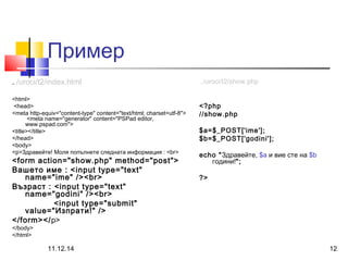 Пример 
../uroci/t2/index.html 
<html> 
<head> 
<meta http-equiv="content-type" content="text/html; charset=utf-8"> 
<meta name="generator" content="PSPad editor, 
www.pspad.com"> 
<title></title> 
</head> 
<body> 
<p>Здравейте! Моля попълнете следната информация : <br> 
<form action="show.php" method="post"> 
Вашето име : <input type="text" 
name="ime" /><br> 
Възраст : <input type="text" 
name="godini" /><br> 
<input type="submit" 
value="Изпрати!" /> 
</form></p> 
</body> 
</html> 
../uroci/t2/show.php 
<?php 
//show.php 
$a=$_POST['ime']; 
$b=$_POST['godini']; 
echo "Здравейте, $a и вие сте на $b 
години!"; 
?> 
11.12.14 12 
 