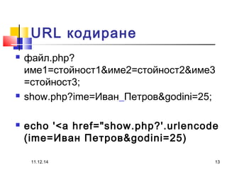 URL кодиране 
 файл.php? 
име1=стойност1&име2=стойност2&име3 
=стойност3; 
 show.php?ime=Иван_Петров&godini=25; 
 echo '<a href="show.php?'.urlencode 
(ime=Иван Петров&godini=25) 
11.12.14 13 

