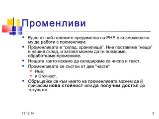 Променливи 
 Едно от най-големите предимства на PHP е възможността 
му да работи с променливи; 
 Променливата е “склад, хранилище”. Ние поставяме “неща” 
в нашия склад, и затова можем да ги ползваме, 
обработваме-променяме. 
 Нещата които искаме да складираме са числа и текст. 
 Променливата се състои от две "части“ 
 Име; 
 и Стойност. 
 Обръщайки се към името на променливата можем да й 
присвоим нова стойност или да получим достъп до 
текущата. 
11.12.14 3 
 