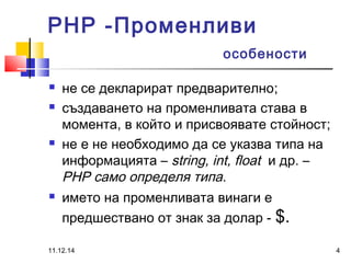 PHP -Променливи 
особености 
 не се декларират предварително; 
 създаването на променливата става в 
момента, в който и присвоявате стойност; 
 не е не необходимо да се указва типа на 
информацията – string, int, float и др. – 
PHP само определя типа. 
 името на променливата винаги е 
предшествано от знак за долар - $. 
11.12.14 4 
 