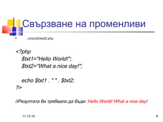 Свързване на променливи 
 ../uroci/t2/ex22.php 
<?php 
$txt1="Hello World!"; 
$txt2="What a nice day!"; 
echo $txt1 . " " . $txt2; 
?> 
//Резултата би трябвало да бъде: Hello World! What a nice day! 
11.12.14 6 
 