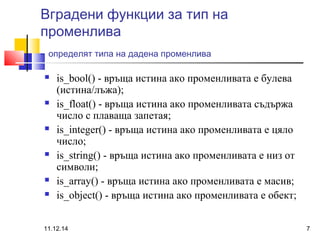 Вградени функции за тип на 
променлива 
- определят типа на дадена променлива 
 is_bool() - връща истина ако променливата е булева 
(истина/лъжа); 
 is_float() - връща истина ако променливата съдържа 
число с плаваща запетая; 
 is_integer() - връща истина ако променливата е цяло 
число; 
 is_string() - връща истина ако променливата е низ от 
символи; 
 is_array() - връща истина ако променливата е масив; 
 is_object() - връща истина ако променливата е обект; 
11.12.14 7 
 