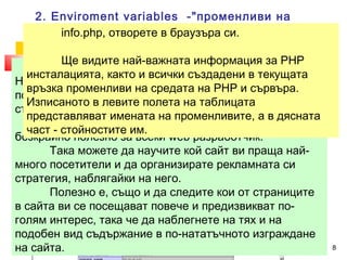 2. Enviroment variables -"променливи на 
средата" info.php, и на отворете сървъра в браузъра – 
си. 
променливи, поддържани от сървъра и PHP интерпретатора, 
описващи Използвахме Ще видите текущото най-две състояние важната от тези на промливи информация връзката и - 
характеристиките 
за PHP 
на двете страни в нея - клиент и сървър. 
../uroci/t2/ex23.php 
 <?php phpinfo(); ?> 
инсталацията, както и всички създадени в текущата 
връзка променливи на средата на PHP и сървъра. 
Изписаното в левите полета на таблицата 
представляват имената на променливите, а в дясната 
част - стойностите им. 
HTTP_USER_AGENT и $HTTP_REFERER, с чиято 
помощ открихме с какъв браузър посетителят разглежда 
страницата и от къде е дошъл на нея. 
Събирането и анализирането на подобни данни е 
безкрайно полезно за всеки web разработчик. 
Така можете да научите кой сайт ви праща най- 
много посетители и да организирате рекламната си 
стратегия, наблягайки на него. 
Полезно е, също и да следите кои от страниците 
в сайта ви се посещават повече и предизвикват по- 
голям интерес, така че да наблегнете на тях и на 
подобен вид съдържание в по-нататъчното изграждане 
на сайта. 
11.12.14 8 
 