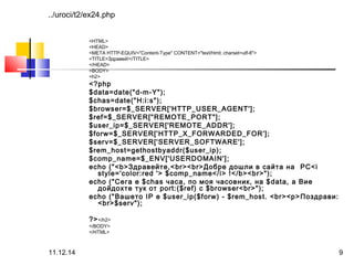 ../uroci/t2/ex24.php 
<HTML> 
<HEAD> 
<META HTTP-EQUIV="Content-Type" CONTENT="text/html; charset=utf-8"> 
<TITLE>Здравей!</TITLE> 
</HEAD> 
<BODY> 
<h2> 
<?php 
$data=date("d-m-Y"); 
$chas=date("H:i:s"); 
$browser=$_SERVER['HTTP_USER_AGENT']; 
$ref=$_SERVER["REMOTE_PORT"]; 
$user_ip=$_SERVER['REMOTE_ADDR']; 
$forw=$_SERVER['HTTP_X_FORWARDED_FOR']; 
$serv=$_SERVER['SERVER_SOFTWARE']; 
$rem_host=gethostbyaddr($user_ip); 
$comp_name=$_ENV['USERDOMAIN']; 
echo ("<b>Здравейте,<br><br>Добре дошли в сайта на PC<i 
style='color:red '> $comp_name</i> !</b><br>"); 
echo ("Сега е $chas часа, по моя часовник, на $data, а Вие 
дойдохте тук от port:($ref) с $browser<br>"); 
echo ("Вашето IP е $user_ip($forw) - $rem_host. <br><p>Поздрави: 
<br>$serv"); 
?></h2> 
</BODY> 
</HTML> 
11.12.14 9 
 