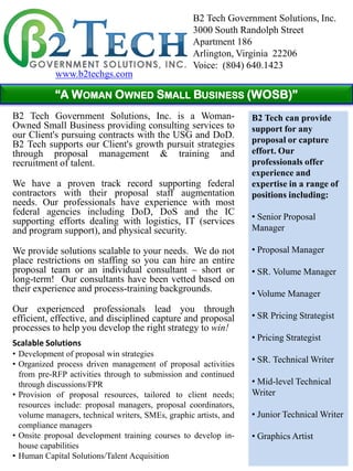 B2 Tech Government Solutions, Inc.
                                                    3000 South Randolph Street
                                                    Apartment 186
                                                    Arlington, Virginia 22206
                                                    Voice: (804) 640.1423
            www.b2techgs.com

            “A WOMAN OWNED SMALL BUSINESS (WOSB)”
B2 Tech Government Solutions, Inc. is a Woman-                     B2 Tech can provide
Owned Small Business providing consulting services to              support for any
our Client's pursuing contracts with the USG and DoD.
B2 Tech supports our Client's growth pursuit strategies            proposal or capture
through proposal management & training and                         effort. Our
recruitment of talent.                                             professionals offer
                                                                   experience and
We have a proven track record supporting federal                   expertise in a range of
contractors with their proposal staff augmentation                 positions including:
needs. Our professionals have experience with most
federal agencies including DoD, DoS and the IC
supporting efforts dealing with logistics, IT (services            • Senior Proposal
and program support), and physical security.                       Manager

We provide solutions scalable to your needs. We do not             • Proposal Manager
place restrictions on staffing so you can hire an entire
proposal team or an individual consultant – short or               • SR. Volume Manager
long-term! Our consultants have been vetted based on
their experience and process-training backgrounds.
                                                                   • Volume Manager
Our experienced professionals lead you through
efficient, effective, and disciplined capture and proposal         • SR Pricing Strategist
processes to help you develop the right strategy to win!
                                                                   • Pricing Strategist
Scalable Solutions
• Development of proposal win strategies
• Organized process driven management of proposal activities
                                                                   • SR. Technical Writer
  from pre-RFP activities through to submission and continued
  through discussions/FPR                                          • Mid-level Technical
• Provision of proposal resources, tailored to client needs;       Writer
  resources include: proposal managers, proposal coordinators,
  volume managers, technical writers, SMEs, graphic artists, and   • Junior Technical Writer
  compliance managers
• Onsite proposal development training courses to develop in-      • Graphics Artist
  house capabilities
• Human Capital Solutions/Talent Acquisition
 