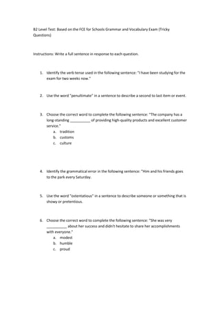 B2 Level Test: Based on the FCE for Schools Grammar and Vocabulary Exam (Tricky
Questions)
Instructions: Write a full sentence in response to each question.
1. Identify the verb tense used in the following sentence: "I have been studying for the
exam for two weeks now."
2. Use the word "penultimate" in a sentence to describe a second to last item or event.
3. Choose the correct word to complete the following sentence: "The company has a
long-standing __________ of providing high-quality products and excellent customer
service."
a. tradition
b. customs
c. culture
4. Identify the grammatical error in the following sentence: "Him and his friends goes
to the park every Saturday.
5. Use the word "ostentatious" in a sentence to describe someone or something that is
showy or pretentious.
6. Choose the correct word to complete the following sentence: "She was very
__________ about her success and didn't hesitate to share her accomplishments
with everyone."
a. modest
b. humble
c. proud
 