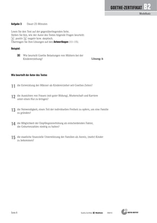 Seite 8
Modellsatz
GOETHE-ZERTIFIKAT B2
Goethe-Zertifikat B2 Modellsatz 200410
Aufgabe 3 Dauer 25 Minuten
(0) Wie beurteilt Goethe Belastungen von Müttern bei der
Kindererziehung?
Beispiel:
Lösung: b
die Entwicklung der Männer als Kindererzieher seit Goethes Zeiten?
die Aussichten von Frauen (mit guter Bildung), Mutterschaft und Karriere
unter einen Hut zu bringen?
die Notwendigkeit, einen Teil der individuellen Freiheit zu opfern, um eine Familie
zu gründen?
die Möglichkeit der Empfängnisverhütung als entscheidenden Faktor,
die Geburtenzahlen niedrig zu halten?
die staatliche finanzielle Unterstützung der Familien als Anreiz, (mehr) Kinder
zu bekommen?
11
12
Wie beurteilt der Autor des Textes
13
14
15
Lesen Sie den Text auf der gegenüberliegenden Seite.
Stellen Sie fest, wie der Autor des Textes folgende Fragen beurteilt:
positiv negativ bzw. skeptisch.
Übertragen Sie Ihre Lösungen auf den Antwortbogen (11–15).
a b
 