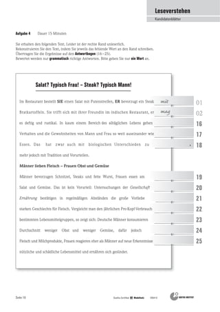 Seite 10 Goethe-Zertifikat B2 Modellsatz 200410
Aufgabe 4 Dauer 15 Minuten
Salat? Typisch Frau! – Steak? Typisch Mann!
01
02
16
17
18
19
20
21
22
23
24
25
mit
mag
Leseverstehen
Kandidatenblätter
,
Sie erhalten den folgenden Text. Leider ist der rechte Rand unleserlich.
Rekonstruieren Sie den Text, indem Sie jeweils das fehlende Wort an den Rand schreiben.
Übertragen Sie die Ergebnisse auf den Antwortbogen (16–25).
Bewertet werden nur grammatisch richtige Antworten. Bitte geben Sie nur ein Wort an.
Im Restaurant bestellt SIE einen Salat mit Putenstreifen, ER bevorzugt ein Steak
Bratkartoffeln. Sie trifft sich mit ihrer Freundin im indischen Restaurant, er
es deftig und rustikal. In kaum einem Bereich des alltäglichen Lebens gehen
Verhalten und die Gewohnheiten von Mann und Frau so weit auseinander wie
Essen. Das hat zwar auch mit biologischen Unterschieden zu
mehr jedoch mit Tradition und Vorurteilen.
Männer lieben Fleisch – Frauen Obst und Gemüse
Männer bevorzugen Schnitzel, Steaks und fette Wurst, Frauen essen am
Salat und Gemüse. Das ist kein Vorurteil: Untersuchungen der Gesellschaft
Ernährung bestätigen in regelmäßigen Abständen die große Vorliebe
starken Geschlechts für Fleisch. Vergleicht man den jährlichen Pro-Kopf-Verbrauch
bestimmten Lebensmittelgruppen, so zeigt sich: Deutsche Männer konsumieren
Durchschnitt weniger Obst und weniger Gemüse, dafür jedoch
Fleisch und Milchprodukte, Frauen reagieren eher als Männer auf neue Erkenntnisse
nützliche und schädliche Lebensmittel und ernähren sich gesünder.
 