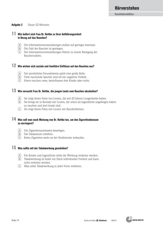 Seite 14 Goethe-Zertifikat B2 Modellsatz 200410
Aufgabe 2 Dauer 22 Minuten
Hörverstehen
Kandidatenblätter
Wie äußert sich Frau Dr. Rettke zu ihrer Aufklärungsarbeit
in Bezug auf das Rauchen?
Die Informationsveranstaltungen stoßen auf geringes Interesse.
Die Zahl der Raucher ist gestiegen.
Die Informationsveranstaltungen führen zu einem Rückgang der
Raucherzahlen.
Wie wirken sich soziale und familiäre Einflüsse auf das Rauchen aus?
Der persönliche Freundeskreis spielt eine große Rolle.
Viele rauchende Sportler sind oft ein negatives Vorbild.
Eltern rauchen zwar, beeinflussen ihre Kinder aber nicht.
Wie versucht Frau Dr. Rettke, die jungen Leute vom Rauchen abzuhalten?
Sie zeigt ihnen Fotos von Leuten, die seit 20 Jahren Lungenkrebs haben.
Sie bringt sie in Kontakt mit Leuten, die schon als Jugendliche angefangen haben
zu rauchen und jetzt krank sind.
Sie zeigt ihnen Fotos von Leuten mit Raucherbeinen.
Was soll man nach Meinung von Dr. Rettke tun, um den Zigarettenkonsum
zu verringern?
Die Zigarettenautomaten beseitigen.
Die Tabaksteuer erhöhen.
Keine Zigaretten mehr an der Straßenecke verkaufen.
Was sollte mit der Tabakwerbung geschehen?
Für Kinder und Jugendliche sollte die Werbung verboten werden.
Tabakwerbung ist leider ein Stück individueller Freiheit und kann
nicht verboten werden.
Man sollte Tabakwerbung in jeder Form verbieten.c
b
c
b
c
b
c
b
c
b
a
a
a
a
a
11
12
13
14
15
 