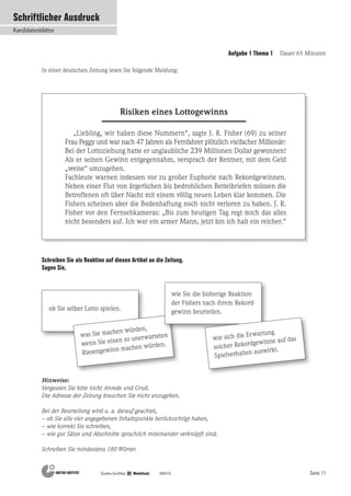 Seite 17
Schriftlicher Ausdruck
Kandidatenblätter
Goethe-Zertifikat B2 Modellsatz 200410
In einer deutschen Zeitung lesen Sie folgende Meldung:
Risiken eines Lottogewinns
Schreiben Sie als Reaktion auf diesen Artikel an die Zeitung.
Sagen Sie,
„Liebling, wir haben diese Nummern“, sagte J. R. Fisher (69) zu seiner
Frau Peggy und war nach 47 Jahren als Fernfahrer plötzlich vielfacher Millionär:
Bei der Lottoziehung hatte er unglaubliche 239 Millionen Dollar gewonnen!
Als er seinen Gewinn entgegennahm, versprach der Rentner, mit dem Geld
„weise“ umzugehen.
Fachleute warnen indessen vor zu großer Euphorie nach Rekordgewinnen.
Neben einer Flut von ärgerlichen bis bedrohlichen Bettelbriefen müssen die
Betroffenen oft über Nacht mit einem völlig neuen Leben klar kommen. Die
Fishers scheinen aber die Bodenhaftung noch nicht verloren zu haben. J. R.
Fisher vor den Fernsehkameras: „Bis zum heutigen Tag regt mich das alles
nicht besonders auf. Ich war ein armer Mann, jetzt bin ich halt ein reicher.“
ob Sie selber Lotto spielen.
was Sie machen würden,
wenn Sie einen so unerwarteten
Riesengewinn machen würden.
wie Sie die bisherige Reaktion
der Fishers nach ihrem Rekord-
gewinn beurteilen.
wie sich die Erwartung
solcher Rekordgewinne auf das
Spielverhalten auswirkt.
Hinweise:
Vergessen Sie bitte nicht Anrede und Gruß.
Die Adresse der Zeitung brauchen Sie nicht anzugeben.
Bei der Beurteilung wird u. a. darauf geachtet,
– ob Sie alle vier angegebenen Inhaltspunkte berücksichtigt haben,
– wie korrekt Sie schreiben,
– wie gut Sätze und Abschnitte sprachlich miteinander verknüpft sind.
Schreiben Sie mindestens 180 Wörter.
Aufgabe 1 Thema 1 Dauer 65 Minuten
 