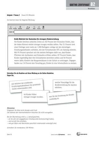 Seite 18
Modellsatz
GOETHE-ZERTIFIKAT B2
Goethe-Zertifikat B2 Modellsatz 200410
Im Internet lesen Sie folgende Meldung:
Schreiben Sie als Reaktion auf diese Meldung an die Online-Redaktion.
Sagen Sie,
Große Mehrheit der Deutschen für strengere Kindererziehung
Für Kinder brechen schlechte Zeiten an: 62 Prozent der Deutschen finden, dass
die lieben Kleinen wieder strenger erzogen werden sollten. Nur 31 Prozent sind
einer Umfrage unter mehr als 1.000 Befragten zufolge mit den derzeitigen
Erziehungsmethoden zufrieden, wie der Fernsehsender RTL am Samstag mitteilte.
Mit 95 Prozent sprachen sich die meisten Befragten dafür aus, dass Kinder
Pflichten wie Aufräumen und Einkaufen erfüllen sollten. 87 Prozent finden, dass
Kinder regelmäßig über ihre Schularbeiten berichten sollten und 56 Prozent
waren dafür, Kindern das Kaugummikauen in der Schule zu untersagen. Dagegen
fanden nur 14 Prozent den Vorschlag gut, Kinder in eine Schuluniform zu stecken.
welche Vorschläge für die
Kindererziehung Sie machen
möchten.
mit welchen der erwähnten
Erziehungsmaßnahmen Sie persönlich
(nicht) einverstanden sind.
ob Kinder früher
strenger erzogen wurden. wer für die Erziehung der Kinder
zuständig ist.
Hinweise:
Vergessen Sie bitte nicht Anrede und Gruß.
Die Adresse der Internetredaktion brauchen Sie nicht anzugeben.
Bei der Beurteilung wird u. a. darauf geachtet,
– ob Sie alle vier angegebenen Inhaltspunkte berücksichtigt haben,
– wie korrekt Sie schreiben,
– wie gut Sätze und Abschnitte sprachlich miteinander verknüpft sind.
Schreiben Sie mindestens 180 Wörter.
Aufgabe 1 Thema 2 Dauer 65 Minuten
 