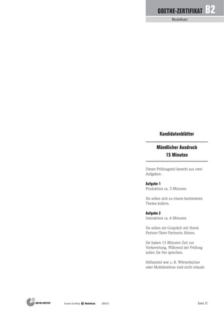 Seite 21Goethe-Zertifikat B2 Modellsatz 200410
Modellsatz
GOETHE-ZERTIFIKAT B2
Mündlicher Ausdruck
15 Minuten
Kandidatenblätter
Dieser Prüfungsteil besteht aus zwei
Aufgaben:
Aufgabe 1
Produktion ca. 3 Minuten
Sie sollen sich zu einem bestimmten
Thema äußern.
Aufgabe 2
Interaktion ca. 6 Minuten
Sie sollen ein Gespräch mit Ihrem
Partner/Ihrer Partnerin führen.
Sie haben 15 Minuten Zeit zur
Vorbereitung. Während der Prüfung
sollen Sie frei sprechen.
Hilfsmittel wie z. B. Wörterbücher
oder Mobiltelefone sind nicht erlaubt.
 